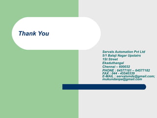 Servals Automation Pvt Ltd 5/1 Balaji Nagar Upstairs 1St Street Ekaduthangal Chennai – 600032 PHONE : 64577181 – 64577182 FAX : 044 - 45540339 E-MAIL : servalsmds@gmail.com; mukundanpa@gmail.com Thank You 