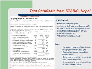Test Certificate from STARIC, Nepal Promote and propagate environmentally sound and sustainable rural/appropriate technologies thereby strengthening the capability of rural poor communities  al -  http://www.staric.com.np/ Consumes 700 gms of wood on an average; Benchmark 850 gms  Charcoal produced is good and further usable Compared to tradition cookstoves saves 50-60% firewood Simple, easy to use; extra canister increases work efficiency Says.. STARIC, Nepal 