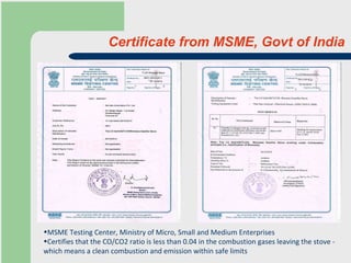Certificate from MSME, Govt of India MSME Testing Center, Ministry of Micro, Small and Medium Enterprises Certifies that the CO/CO2 ratio is less than 0.04 in the combustion gases leaving the stove - which means a clean combustion and emission within safe limits 