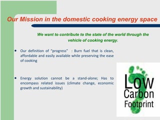 Our Mission in the domestic cooking energy space Our definition of “progress”  : Burn fuel that is clean, affordable and easily available while preserving the ease of cooking Energy solution cannot be a stand-alone; Has to encompass related issues (climate change, economic growth and sustainability) We want to contribute to the state of the world through the  vehicle of cooking energy.   