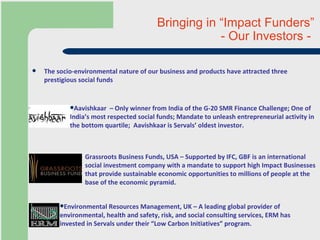 Bringing in “Impact Funders” - Our Investors -  The socio-environmental nature of our business and products have attracted three prestigious social funds Grassroots Business Funds, USA – Supported by IFC, GBF is an international social investment company with a mandate to support high Impact Businesses that provide sustainable economic opportunities to millions of people at the base of the economic pyramid.  Aavishkaar  – Only winner from India of the G-20 SMR Finance Challenge; One of India’s most respected social funds; Mandate to unleash entrepreneurial activity in the bottom quartile;  Aavishkaar is Servals’ oldest investor.  Environmental Resources Management, UK – A leading global provider of environmental, health and safety, risk, and social consulting services, ERM has invested in Servals under their “Low Carbon Initiatives” program.  