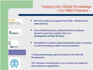 Tapping into Global Knowledge  - Our R&D Partners -    We have continuous support from PUM – Netherlands ( www.pum.nl ).  Four of Delft University, Netherlands Post-Graduate Students spent four months with us in  development of Plant Oil Stove. Rockefeller Foundation ( www.innocentive.com ) is assisting us with technology problem solving endeavors.  L-Ramp ( www.lramp.org ) has funded us for Plant Oil Development. IIT, Chennai is working with us on our Rain gun model for dust abatement applications. 