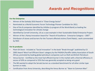 Awards and Recognitions For the Enterprise : Winner of the Sankalp 2010 Award in “Clean Energy Sector” Nominated as a World Economic Forum Technology Pioneer Candidate for 2011. One of the 8 companies identified by InfoDev (a program of the World Bank) as leading the technological innovation for climate change Identified by Cornell University, US as a case example in their Sustainable Global Enterprise Project.  Winner of the L-Ramp Innovation Award for "Award of Excellence - Enterprise Category – 2007”.  Distributor of stoves and burners for the Tsunami affected victims (Tamil Nadu) ; work commended by NSIC For its products: Plant Oil Stove - included as "Social Innovation" in the book "Break through" published by CII  2005 Award ‘Most Fuel Efficient Stove’ category by the PASASA (Paraffin Safety Association of South Africa), promoted by leading global petroleum companies such as Shell and British Petroleum Venus burner - Certified as the most fuel efficient burner in the market with a thermal efficiency in excess of 63% as compared to 55% that was generally accepted as being very good  The BIS wanted to adopt the Servals burner as a standard benchmark for all other similar type burners in India.  Certification from Anna University, describing the Venus Burner as " Boon to Common Man"  