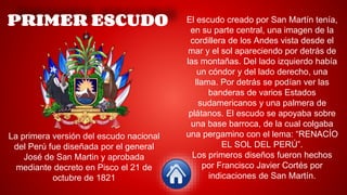 PRIMER ESCUDO
La primera versión del escudo nacional
del Perú fue diseñada por el general
José de San Martin y aprobada
mediante decreto en Pisco el 21 de
octubre de 1821
El escudo creado por San Martín tenía,
en su parte central, una imagen de la
cordillera de los Andes vista desde el
mar y el sol apareciendo por detrás de
las montañas. Del lado izquierdo había
un cóndor y del lado derecho, una
llama. Por detrás se podían ver las
banderas de varios Estados
sudamericanos y una palmera de
plátanos. El escudo se apoyaba sobre
una base barroca, de la cual colgaba
una pergamino con el lema: “RENACÍO
EL SOL DEL PERÚ”.
Los primeros diseños fueron hechos
por Francisco Javier Cortés por
indicaciones de San Martín.
 