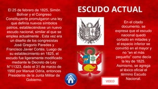 ESCUDO ACTUAL
VIDEO
El 25 de febrero de 1825, Simón
Bolívar y el Congreso
Constituyente promulgaron una ley
que definía nuevos símbolos
patrios, estableciéndose un nuevo
escudo nacional, similar al que se
emplea actualmente . Esta vez era
un diseño de los congresistas
José Gregorio Paredes y
Francisco Javier Cortés. Luego de
su establecimiento en 1825, el
escudo fue ligeramente modificado
mediante le Decreto de Ley
N°11323, dado el 31 de marzo de
1950 por Manuel Odría, entonces
Presidente de la Junta Militar de
Gobierno.
En el citado
documento, se
expresa que el escudo
nacional quedó
cortado en mitades y
el espacio inferior se
convirtió en el mayor y
no “en el más
pequeño” como decía
la ley de 1825.
Asimismo, se agrega
al léxico oficial el
término Escudo
Nacional.
 