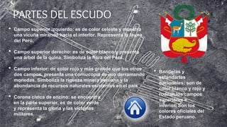 PARTES DEL ESCUDO
• Campo superior izquierdo: es de color celeste y muestra
una vicuña mirando hacia el interior. Representa la fauna
del Perú.
• Campo superior derecho: es de color blanco y presenta
una árbol de la quina. Simboliza la flora del Perú.
• Campo inferior: de color rojo y más grande que los otros
dos campos, presenta una cornucopia de oro derramando
monedas. Simboliza la riqueza minera peruana y la
abundancia de recursos naturales existentes en el país.
• Corona cívica de encino: se encuentra
en la parte superior, es de color verde
y representa la gloria y las victorias
militares.
• Banderas y
estandartes
nacionales: son de
color blanco y rojo y
rodean los campos
superiores e
inferior. Son los
colores oficiales del
Estado peruano.
 