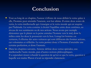 Conclusion Tout au long de ce chapitre, l’auteur s’efforce de nous définir la vertu: grâce à elle, l’homme peut atteindre l’ataraxie, son but ultime. Il existe deux sortes de vertu, la vertu intellectuelle qui s’enseigne et la vertu morale qui est acquise par l’habitude. La vertu consiste à choisir l’équilibre entre deux extrêmes, au niveau de nos sentiments ou de nos actions. Nous avons par exemple démontrer que le plaisir ou la peine entraîne l’homme vers le mal, donc le milieu entre les deux le pousserait vers le bon. Lorsqu’un homme est vertueux, il effectue des actes vertueux qui sont différents des bonnes actions, car volontaires et réfléchis. La vertu permet donc à l’homme d’atteindre une certaine perfection, et donc l’ataraxie.  Dans les chapitres suivants, Aristote définie deux vertus spéciales, une intellectuelle l’autre morale, puis d’autres notions philosophiques.  Il a cependant réussi à élucidé la question de qu’est ce que la vertu, question à laquelle son maître Platon n’avait su répondre clairement. 