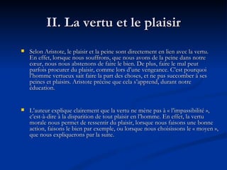 II. La vertu et le plaisir Selon Aristote, le plaisir et la peine sont directement en lien avec la vertu. En effet, lorsque nous souffrons, que nous avons de la peine dans notre cœur, nous nous abstenons de faire le bien. De plus, faire le mal peut parfois procurer du plaisir, comme lors d’une vengeance. C’est pourquoi l’homme vertueux sait faire la part des choses, et ne pas succomber à ses peines et plaisirs. Aristote précise que cela s’apprend, durant notre éducation.  L’auteur explique clairement que la vertu ne mène pas à « l’impassibilité », c’est-à-dire à la disparition de tout plaisir en l’homme. En effet, la vertu morale nous permet de ressentir du plaisir, lorsque nous faisons une bonne action, faisons le bien par exemple, ou lorsque nous choisissons le « moyen », que nous expliquerons par la suite. 
