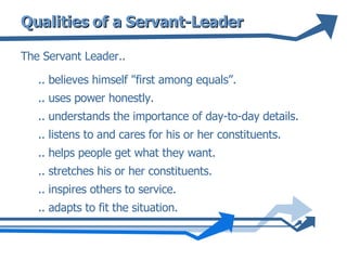 Qualities of a Servant-Leader The Servant Leader.. .. believes himself "first among equals”. .. uses power honestly. .. understands the importance of day-to-day details.  .. listens to and cares for his or her constituents.  .. helps people get what they want. .. stretches his or her constituents. .. inspires others to service.  .. adapts to fit the situation. 