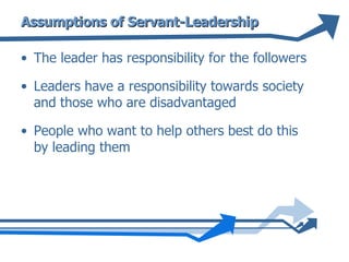 Assumptions of Servant-Leadership The leader has responsibility for the followers Leaders have a responsibility towards society and those who are disadvantaged People who want to help others best do this by leading them 