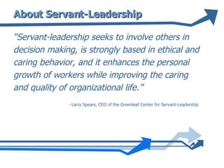 About Servant-Leadership “ Servant-leadership seeks to involve others in decision making, is strongly based in ethical and caring behavior, and it enhances the personal growth of workers while improving the caring and quality of organizational life.” -  Larry Spears, CEO of the Greenleaf Center for Servant-Leadership  