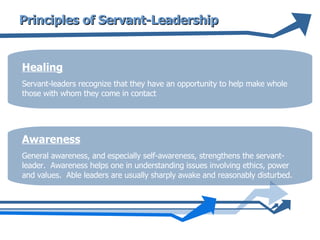 Principles of Servant-Leadership Healing Servant-leaders recognize that they have an opportunity to help make whole those with whom they come in contact  Awareness General awareness, and especially self-awareness, strengthens the servant-leader.  Awareness helps one in understanding issues involving ethics, power and values.  Able leaders are usually sharply awake and reasonably disturbed.  
