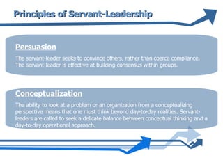 Principles of Servant-Leadership Persuasion The servant-leader seeks to convince others, rather than coerce compliance. The servant-leader is effective at building consensus within groups.  Conceptualization The ability to look at a problem or an organization from a conceptualizing perspective means that one must think beyond day-to-day realities. Servant-leaders are called to seek a delicate balance between conceptual thinking and a day-to-day operational approach.  