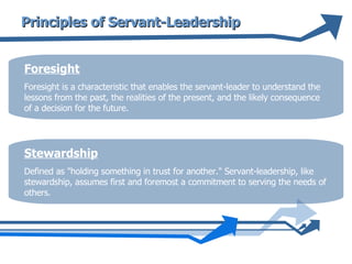 Principles of Servant-Leadership Foresight Foresight is a characteristic that enables the servant-leader to understand the lessons from the past, the realities of the present, and the likely consequence of a decision for the future.  Stewardship Defined as "holding something in trust for another." Servant-leadership, like stewardship, assumes first and foremost a commitment to serving the needs of others.  