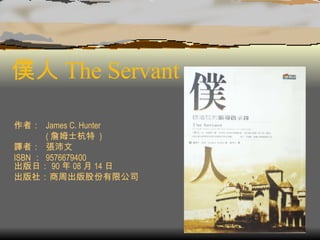 僕人 The Servant  作者： James C. Hunter ( 詹姆士杭特  ) 譯者： 張沛文 ISBN ： 9576679400 出版日： 90 年 08 月 14 日 出版社：商周出版股份有限公司  