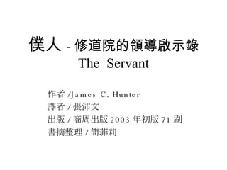 僕人 - 修道院的領導啟示錄 The  Servant 作者 /James C. Hunter 譯者 / 張沛文 出版 / 商周出版 2003 年初版 71 刷 書摘整理 / 簡菲莉 