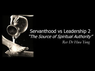 Servanthood vs Leadership 2
“The Source of Spiritual Authority”
                  Rev Dr Hwa Yung
 