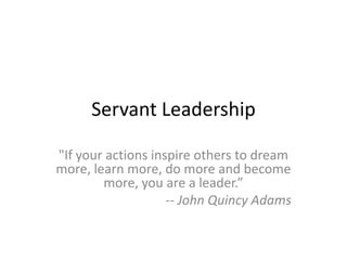 Servant Leadership
"If your actions inspire others to dream
more, learn more, do more and become
more, you are a leader.”
-- John Quincy Adams
 
