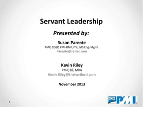Servant Leadership
Presented by:
Susan Parente
PMP, CISSP, PMI-RMP, ITIL, MS Eng. Mgmt.
Parente@s3-tec.com
Kevin Riley
PMP, BS, MBA
Kevin.Riley@thehar ord.com
November 2013
 