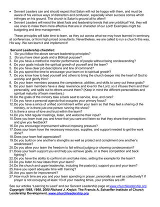 •   Servant Leaders can and should expect that Satan will not be happy with them, and must be
    aware of his various ways of distraction and confusion, especially when success comes which
    infringes on his ground. The church is Satan’s ground all to often!!
•   Servant Leaders will resist the latest fads and leadership trends that are unbiblical! Yet, they will
    use ones to make them more effective that are in character of our Lord! Examples might be
    budgeting and time management.
    These principles will take time to learn, as they cut across what we may have learned in seminary,
at conferences, or from high priced consultants. Nevertheless, we are called to run a church this way,
His way. We can learn it and implement it!

 Servant Leadership checklist:
1. Do you follow the above servant leadership principles?
2. Do you have clear goals and a Biblical purpose?
3. Do you have a method to monitor performance of people without being condescending?
4. Do your goals include the spiritual growth of yourself and the team?
5. Do you have clear job descriptions and line of command?
6. Do you spend the time to encourage your team on to spiritual growth?
7. Do you know how to lead yourself and others to bring the church deeper into the heart of God to
    worship and glorify Him?
8. Do your team members possess the competence, abilities, and skills to carry out these goals?
9. Do your team members have a deep reverence and love for the Lord, so it infuses them and their
    personality, and spills out to others around them? (Keep in mind the different personalities and
    spiritual maturity of team members.)
10. Do the goals of the ministry take a back seat to service, love, and care?
11. Do you have a personal agenda that occupies your primary focus?
12. Do you have a since of unified commitment within your team so that they feel a sharing of the
    ministry, or is there just one person running the show?
13. Is there a since of love and trust within the team?
14. Do you hold regular meetings, listen, and welcome their input?
15. Does you team trust you and know that you care and listen so that they share their perceptions
    and give you feedback?
16. Do you encourage improvement without imposing pressure?
17. Does your team have the necessary resources, supplies, and support needed to get the work
    done?
18. Does your team feel appreciated?
19. Do you build on one another’s strengths as well as protect and compliment one another’s
    weaknesses?
20. Do you allow your team the freedom to fail without judging or showing condescension?
21. Does your team support you and help you achieve goals, or is there competition and back
    fighting?
22. Do you have the ability to confront sin and take risks, setting the example for the team?
23. Do you listen to new ideas from your team?
24. Do the church and upper leadership, including the pastor(s), support you and your team?
25. Have you spent adequate time with training?
26. Are you open for improvement?
27. How much time are you and your team spending in prayer, personally as well as collectively? If
    prayer is not occupying at least 1/3 of your meeting times, your priorities are off!
See our articles “Learning to Lead” and our Servant Leadership page at www.churchleadership.org
Copyright 1988, 1998, 2000 Richard J. Krejcir, The Francis A. Schaeffer Institute of Church
Leadership Development, www.churchleadership.org
 