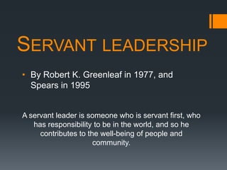 SERVANT LEADERSHIP
• By Robert K. Greenleaf in 1977, and
  Spears in 1995


A servant leader is someone who is servant first, who
   has responsibility to be in the world, and so he
     contributes to the well-being of people and
                      community.
 