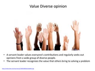 Value Diverse opinion
https://media.licdn.com/mpr/mpr/p/7/005/068/025/3da84c3.jpg
• A servant leader values everyone’s contributions and regularly seeks out
opinions from a wide group of diverse people.
• The servant leader recognizes the value that others bring to solving a problem
 