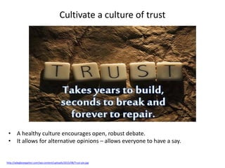 Cultivate a culture of trust
http://adegboyegailori.com/wp-content/uploads/2015/08/Trust-pix.jpg
• A healthy culture encourages open, robust debate.
• It allows for alternative opinions – allows everyone to have a say.
 