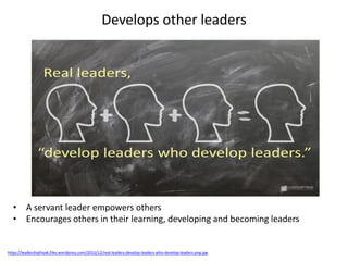 Develops other leaders
https://leadershipfreak.files.wordpress.com/2015/12/real-leaders-develop-leaders-who-develop-leaders-png.jpg
• A servant leader empowers others
• Encourages others in their learning, developing and becoming leaders
 