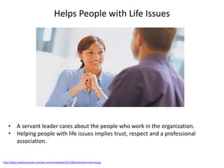 Helps People with Life Issues
http://blog.readytomanage.com/wp-content/uploads/2012/06/attentive-listening.jpg
• A servant leader cares about the people who work in the organization.
• Helping people with life issues implies trust, respect and a professional
association.
 