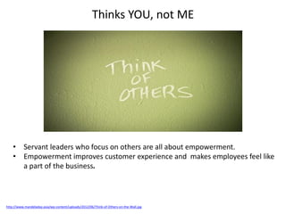 Thinks YOU, not ME
http://www.mandeladay.asia/wp-content/uploads/2012/06/Think-of-Others-on-the-Wall.jpg
• Servant leaders who focus on others are all about empowerment.
• Empowerment improves customer experience and makes employees feel like
a part of the business.
 