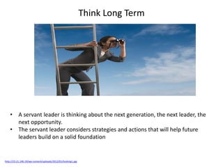 Think Long Term
http://23.21.146.19/wp-content/uploads/2012/01/looking1.jpg
• A servant leader is thinking about the next generation, the next leader, the
next opportunity.
• The servant leader considers strategies and actions that will help future
leaders build on a solid foundation
 