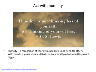Act with humility
https://appletree101.files.wordpress.com/2014/10/humblequote2.jpg
• Humility is a recognition of your own capabilities and need for others.
• With humility, you understand that you are a small part of something much
bigger.
 