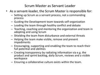 Scrum Master as Servant Leader
• As a servant-leader, the Scrum Master is responsible for:
– Setting up Scrum as a servant process, not a commanding
process
– Guiding the Development team towards self-organization
– Leading the team through healthy conflict and debate
– Teaching, coaching and mentoring the organization and team in
adopting and using Scrum
– Shielding the team from disturbance and external threats
– Helping the team make visible, remove and prevent
impediments
– Encouraging, supporting and enabling the team to reach their
full potential and abilities
– Creating transparency by radiating information via e.g. the
product and sprint backlog, daily Scrum, reviews and a visible
workspace
– Ensuring a collaborative culture exists within the team.
 