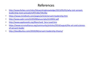 References
• http://www.forbes.com/sites/hbsworkingknowledge/2013/05/01/why-isnt-servant-
leadership-more-prevalent/#7c4da734c36a
• https://www.mindtools.com/pages/article/servant-leadership.htm
• http://www.aabri.com/LV2010Manuscripts/LV10052.pdf
• http://www.appleseeds.org/Blanchard_Serv-Lead.htm
• https://www.scrumalliance.org/community/articles/2014/august/the-art-and-science-
of-servant-leader
• http://davidburkus.com/2010/04/servant-leadership-theory/
 