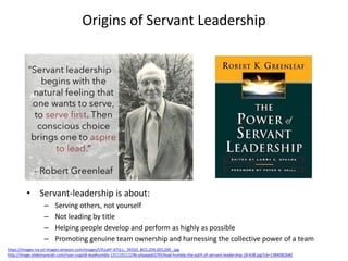 Origins of Servant Leadership
• Servant-leadership is about:
– Serving others, not yourself
– Not leading by title
– Helping people develop and perform as highly as possible
– Promoting genuine team ownership and harnessing the collective power of a team
https://images-na.ssl-images-amazon.com/images/I/41ahF-ATQ-L._SX333_BO1,204,203,200_.jpg
http://image.slidesharecdn.com/ryan-cugold-leadhumbly-131110112246-phpapp02/95/lead-humbly-the-path-of-servant-leadership-18-638.jpg?cb=1384082640
 