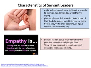 Characteristics of Servant Leaders
https://cdn.psychologytoday.com/sites/default/files/blogs/72035/2011/11/80946-71556.jpg
https://s-media-cache-ak0.pinimg.com/originals/5b/f4/ba/5bf4ba3728c5d90b1f99b3020438704c.jpg
• make a deep commitment to listening intently
to them and understanding what they're
saying.
• give people your full attention, take notice of
their body language, avoid interrupting them
before they've finished speaking, and give
feedback on what they say.
• Servant leaders strive to understand other
people's intentions and perspectives.
• Value others' perspectives, and approach
situations with an open mind.
 