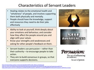 Characteristics of Servant Leaders
http://annejonesblog.org/wp-content/uploads/2015/10/the-after-effects-of-healing.jpg
http://us.123rf.com/450wm/argus456/argus4561604/argus456160402278/54618544-grunge-metal-self-awareness.jpg?ver=6
https://persuasion-summer11.wikispaces.com/file/view/Persuasion2_Definitions_SS.png/236840434/379x191/Persuasion2_Definitions_SS.png
• Healing relates to the emotional health and
"wholeness" of people, and involves supporting
them both physically and mentally.
• People should have the knowledge, support
and resources they need to do their jobs
effectively
• Ability to look at yourself, think deeply about
your emotions and behaviour, and consider
how they affect the people around you and
align with your values
• Know your strengths and weaknesses and
asking for other people's feedback on them.
• Servant leaders use persuasion – rather than
their authority – to encourage people to take
action.
• They aim to build consensus in groups, so that
everyone supports decisions.
 