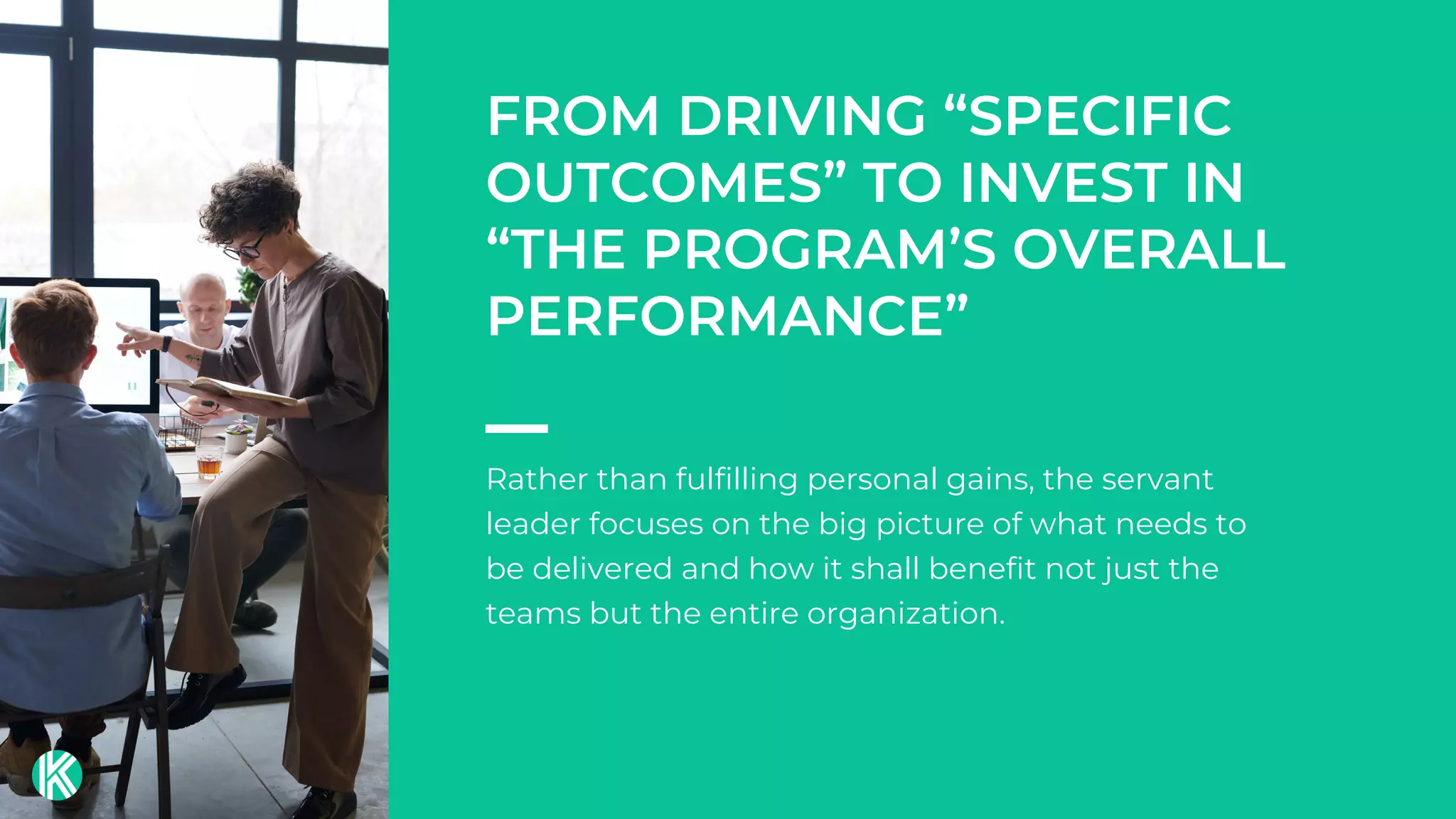 Rather than fulfilling personal gains, the servant
leader focuses on the big picture of what needs to
be delivered and how it shall benefit not just the
teams but the entire organization.
FROM DRIVING “SPECIFIC
OUTCOMES” TO INVEST IN
“THE PROGRAM’S OVERALL
PERFORMANCE”
 