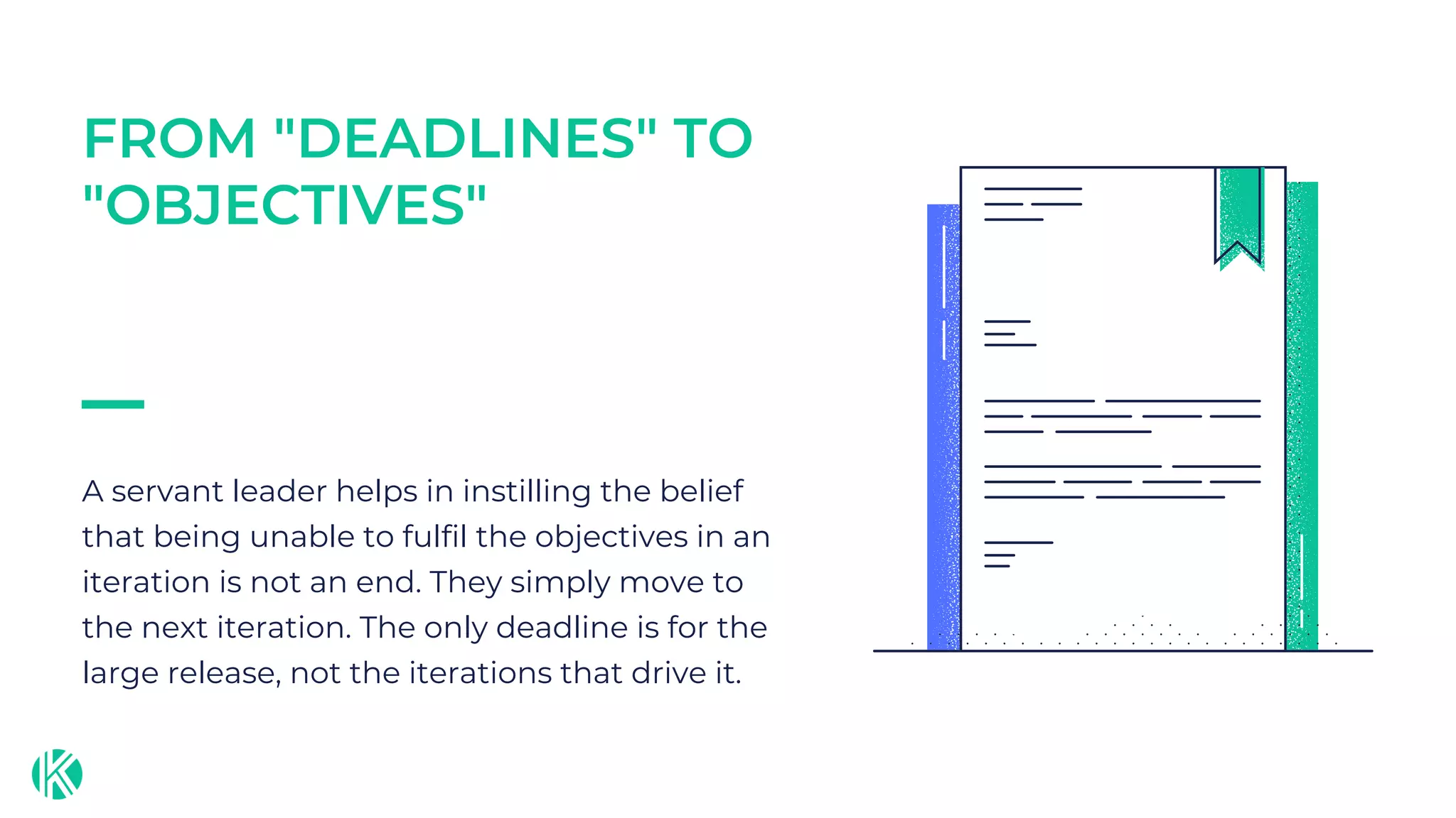 A servant leader helps in instilling the belief
that being unable to fulfil the objectives in an
iteration is not an end. They simply move to
the next iteration. The only deadline is for the
large release, not the iterations that drive it.
FROM "DEADLINES" TO
"OBJECTIVES"
 