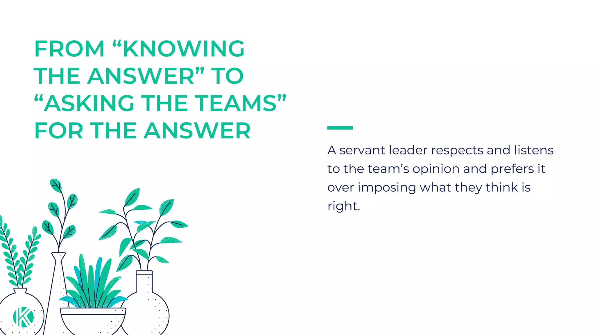 FROM “KNOWING
THE ANSWER” TO
“ASKING THE TEAMS”
FOR THE ANSWER
A servant leader respects and listens
to the team’s opinion and prefers it
over imposing what they think is
right.
 