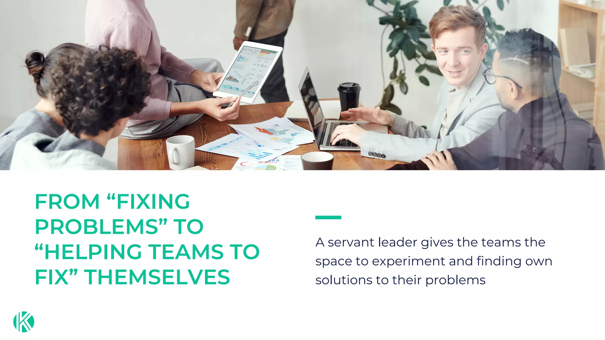 A servant leader gives the teams the
space to experiment and finding own
solutions to their problems
FROM “FIXING
PROBLEMS” TO
“HELPING TEAMS TO
FIX” THEMSELVES
 
