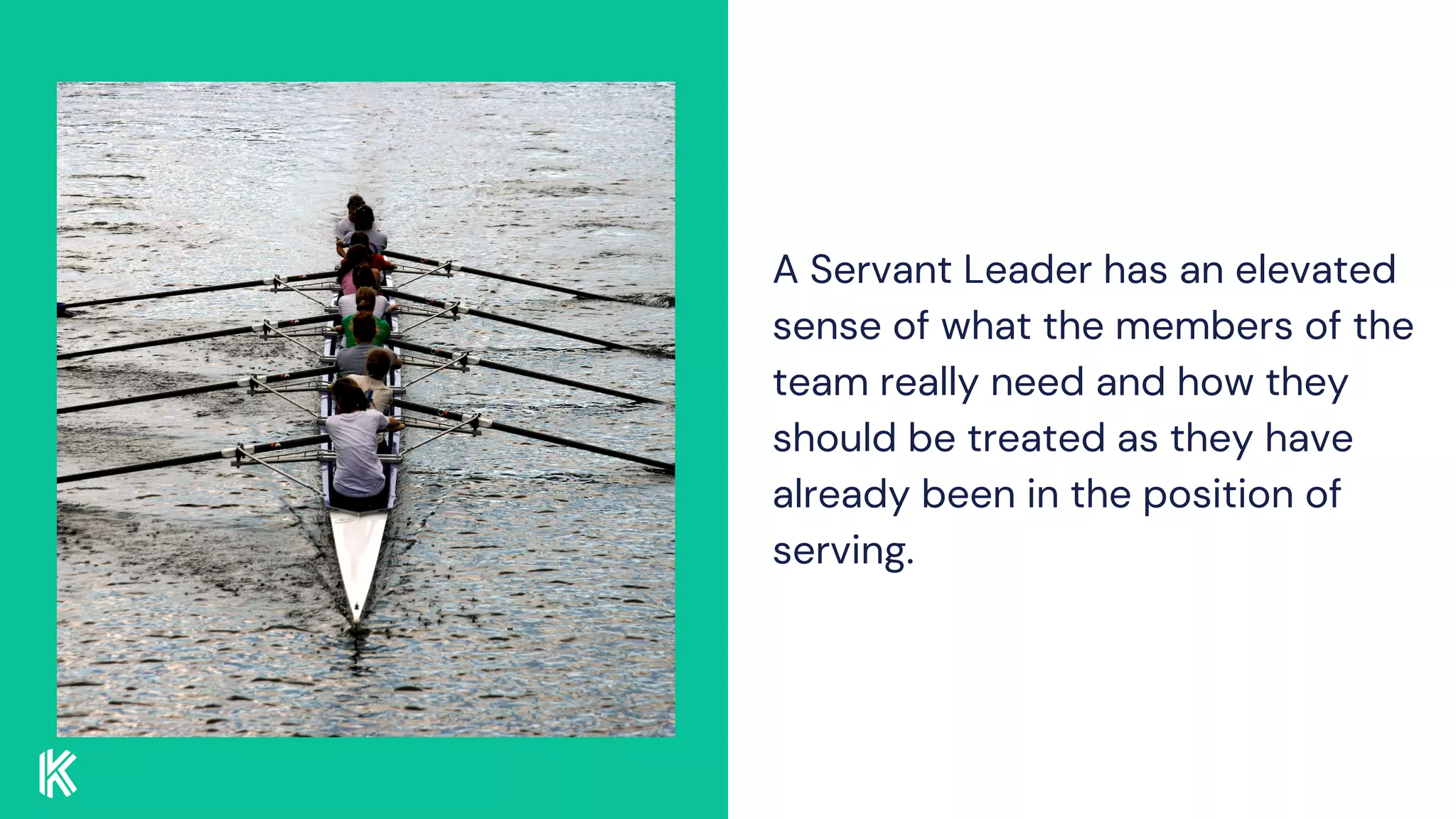 A Servant Leader has an elevated
sense of what the members of the
team really need and how they
should be treated as they have
already been in the position of
serving.
 