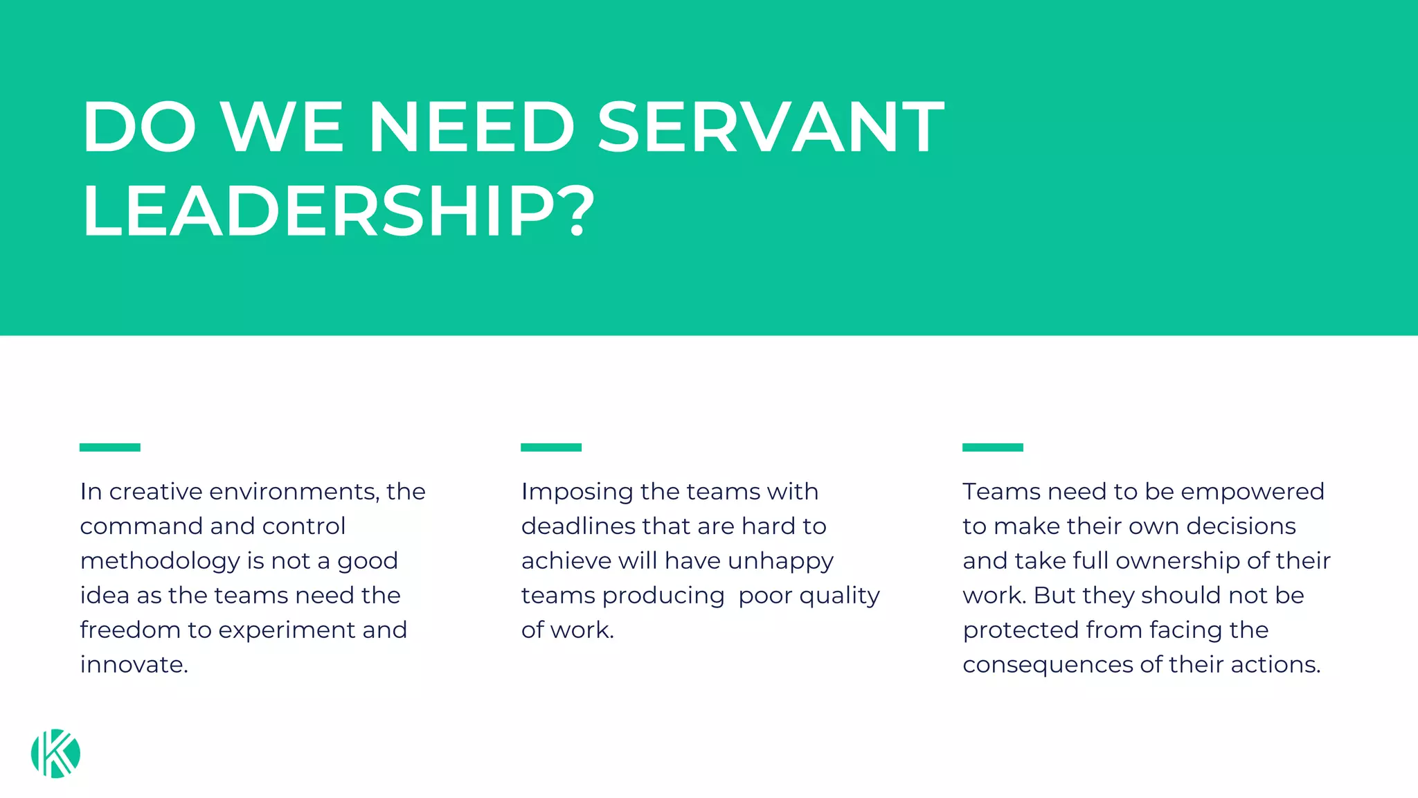 In creative environments, the
command and control
methodology is not a good
idea as the teams need the
freedom to experiment and
innovate.
Imposing the teams with
deadlines that are hard to
achieve will have unhappy
teams producing poor quality
of work.
Teams need to be empowered
to make their own decisions
and take full ownership of their
work. But they should not be
protected from facing the
consequences of their actions.
DO WE NEED SERVANT
LEADERSHIP?
 