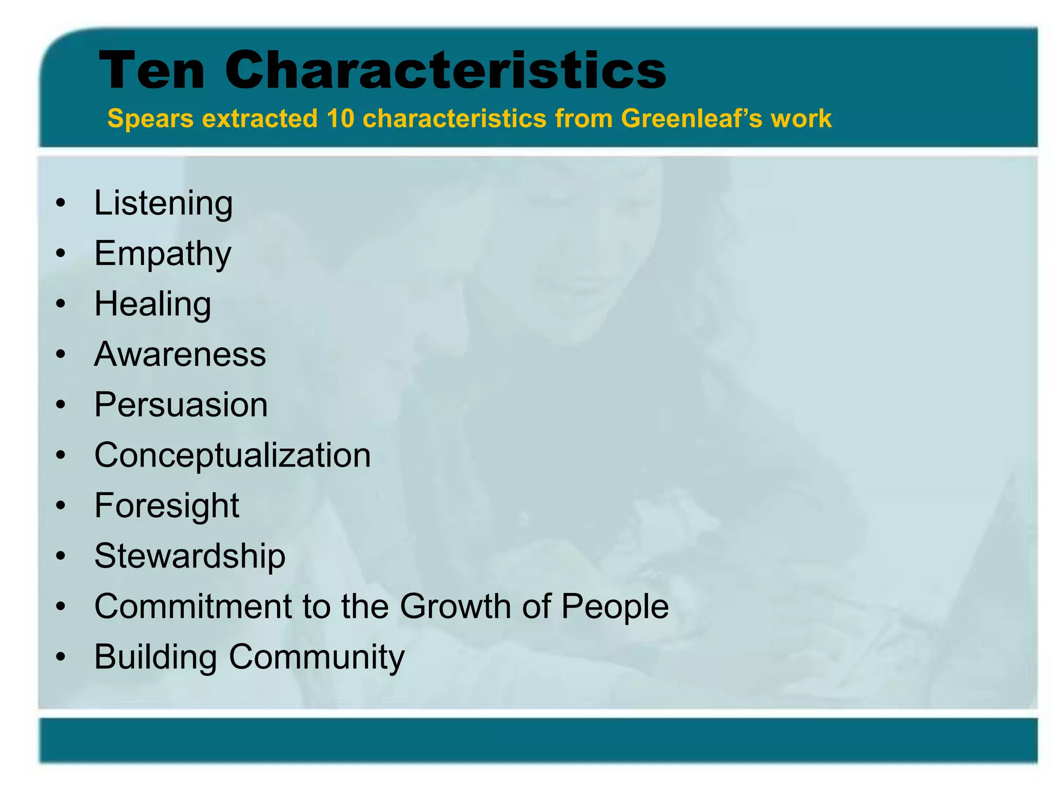 Ten Characteristics
• Listening
• Empathy
• Healing
• Awareness
• Persuasion
• Conceptualization
• Foresight
• Stewardship
• Commitment to the Growth of People
• Building Community
Spears extracted 10 characteristics from Greenleaf’s work
 
