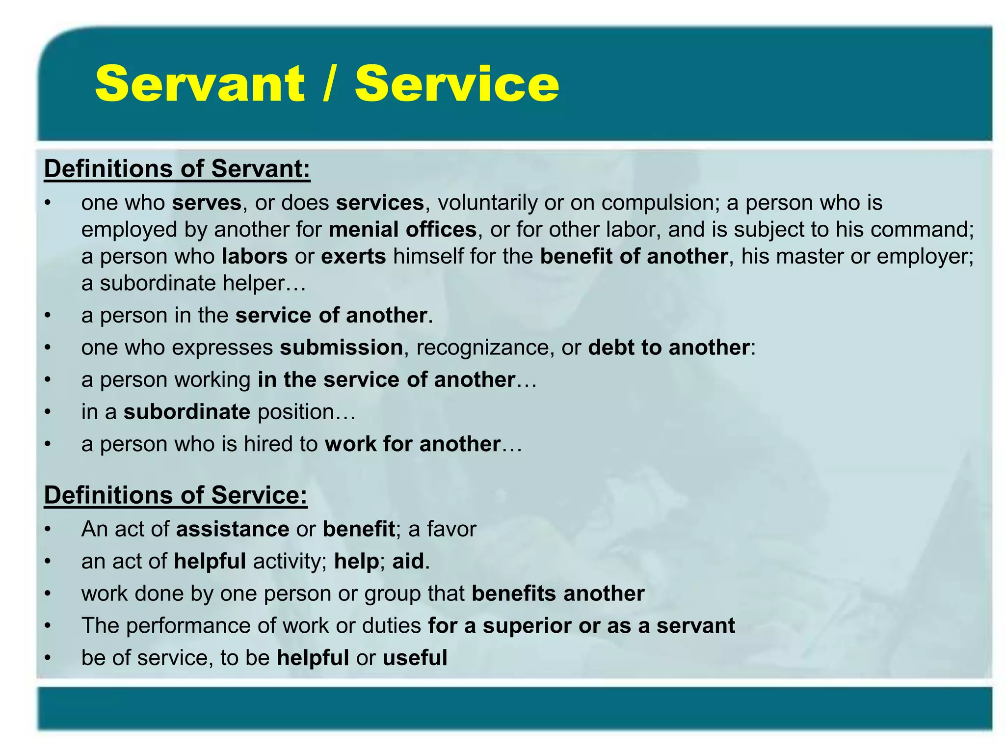 Servant / Service
Definitions of Servant:
• one who serves, or does services, voluntarily or on compulsion; a person who is
employed by another for menial offices, or for other labor, and is subject to his command;
a person who labors or exerts himself for the benefit of another, his master or employer;
a subordinate helper…
• a person in the service of another.
• one who expresses submission, recognizance, or debt to another:
• a person working in the service of another…
• in a subordinate position…
• a person who is hired to work for another…
Definitions of Service:
• An act of assistance or benefit; a favor
• an act of helpful activity; help; aid.
• work done by one person or group that benefits another
• The performance of work or duties for a superior or as a servant
• be of service, to be helpful or useful
 