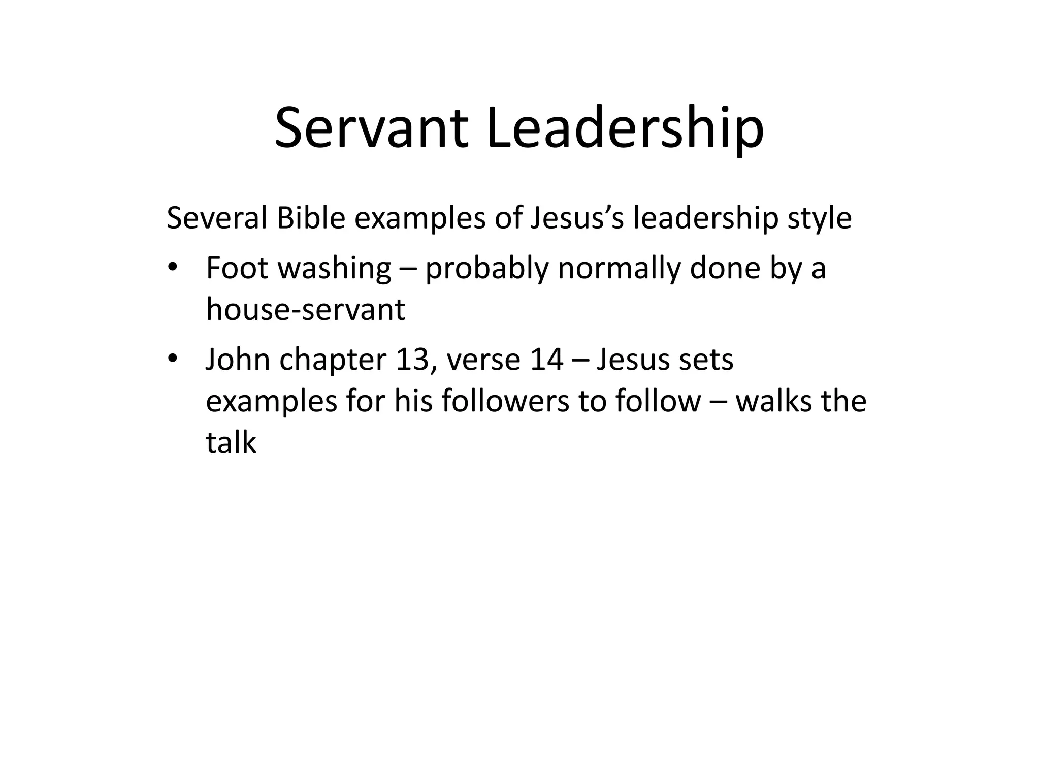 Servant Leadership
Several Bible examples of Jesus’s leadership style
• Foot washing – probably normally done by a
house-servant
• John chapter 13, verse 14 – Jesus sets
examples for his followers to follow – walks the
talk
 