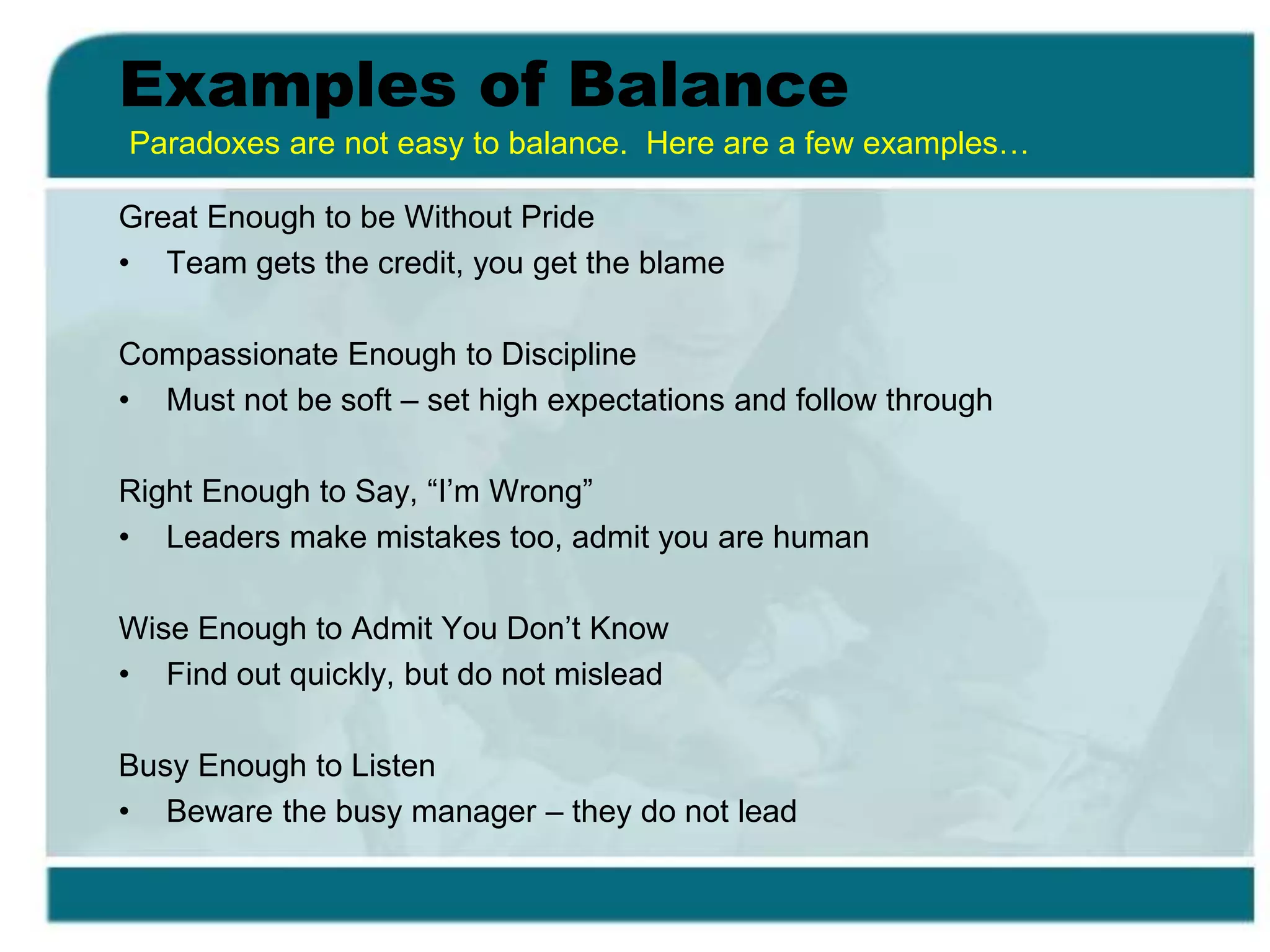 Examples of Balance
Great Enough to be Without Pride
• Team gets the credit, you get the blame
Compassionate Enough to Discipline
• Must not be soft – set high expectations and follow through
Right Enough to Say, “I’m Wrong”
• Leaders make mistakes too, admit you are human
Wise Enough to Admit You Don’t Know
• Find out quickly, but do not mislead
Busy Enough to Listen
• Beware the busy manager – they do not lead
Paradoxes are not easy to balance. Here are a few examples…
 