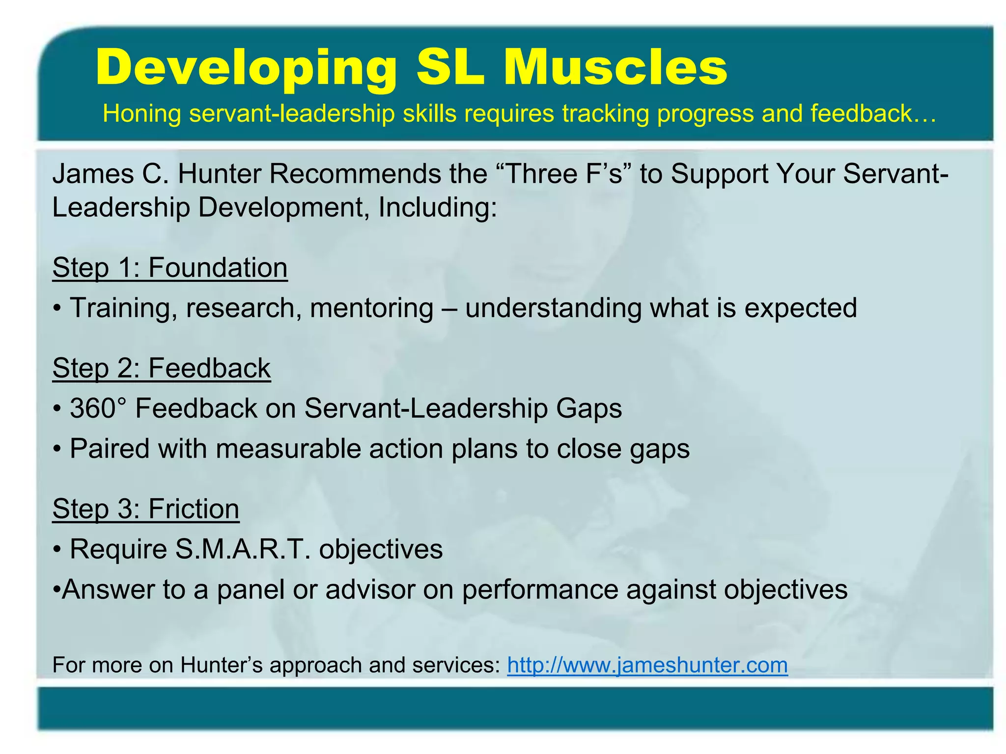 Developing SL Muscles
James C. Hunter Recommends the “Three F’s” to Support Your Servant-
Leadership Development, Including:
Step 1: Foundation
• Training, research, mentoring – understanding what is expected
Step 2: Feedback
• 360° Feedback on Servant-Leadership Gaps
• Paired with measurable action plans to close gaps
Step 3: Friction
• Require S.M.A.R.T. objectives
•Answer to a panel or advisor on performance against objectives
For more on Hunter’s approach and services: http://www.jameshunter.com
Honing servant-leadership skills requires tracking progress and feedback…
 