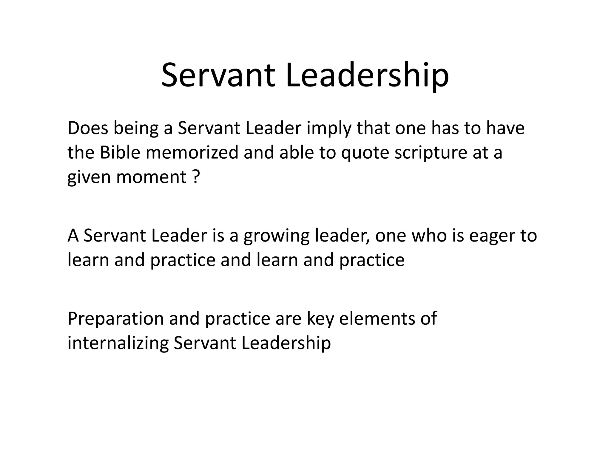Servant Leadership
Does being a Servant Leader imply that one has to have
the Bible memorized and able to quote scripture at a
given moment ?
A Servant Leader is a growing leader, one who is eager to
learn and practice and learn and practice
Preparation and practice are key elements of
internalizing Servant Leadership
 