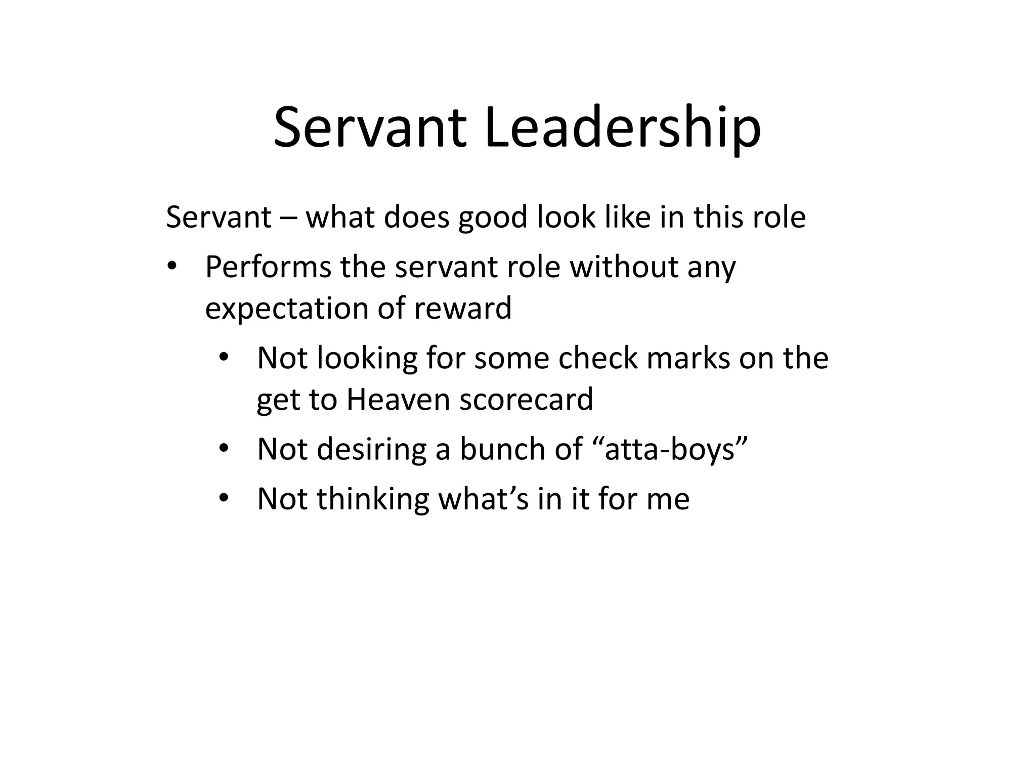 Servant Leadership
Servant – what does good look like in this role
• Performs the servant role without any
expectation of reward
• Not looking for some check marks on the
get to Heaven scorecard
• Not desiring a bunch of “atta-boys”
• Not thinking what’s in it for me
 